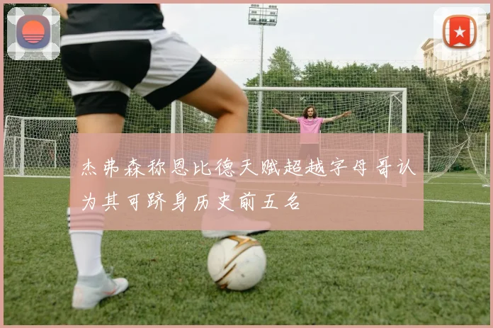 杰弗森称恩比德天赋超越字母哥认为其可跻身历史前五名