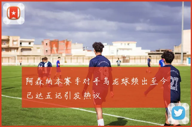 阿森纳本赛季对手乌龙球频出至今已达五记引发热议