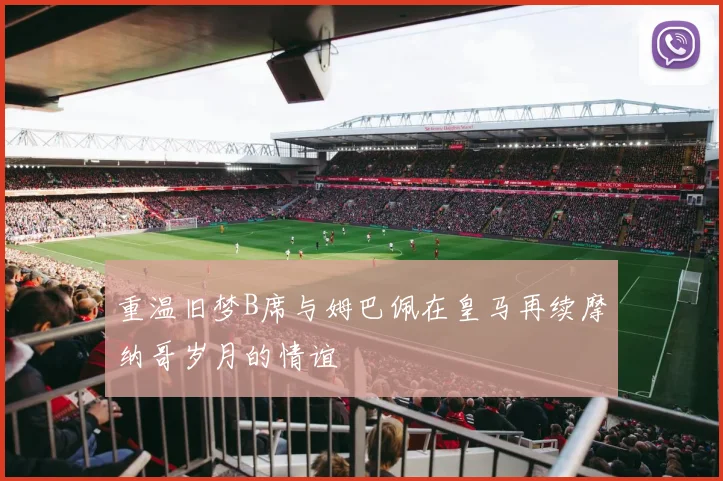 重温旧梦B席与姆巴佩在皇马再续摩纳哥岁月的情谊