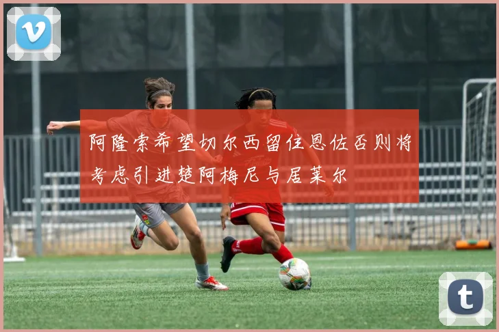 阿隆索希望切尔西留住恩佐否则将考虑引进楚阿梅尼与居莱尔