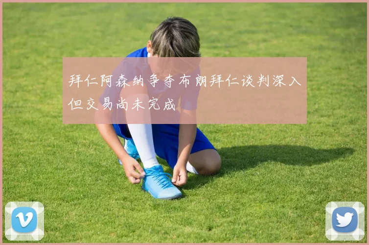 拜仁阿森纳争夺布朗拜仁谈判深入但交易尚未完成