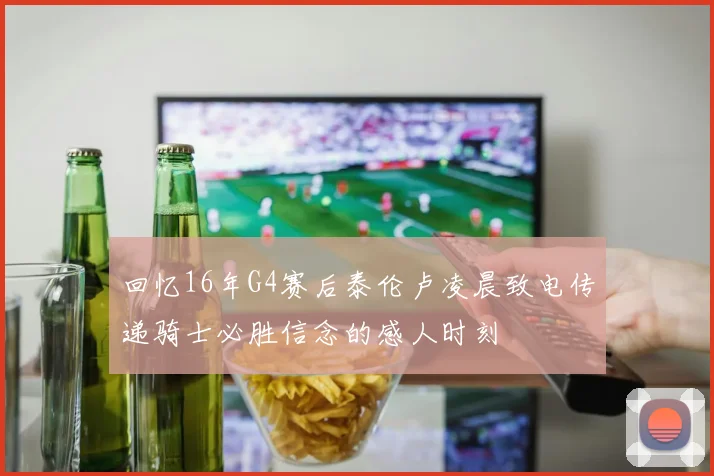 回忆16年G4赛后泰伦卢凌晨致电传递骑士必胜信念的感人时刻
