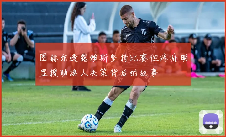 图赫尔透露赖斯坚持比赛但疼痛明显援助换人决策背后的故事