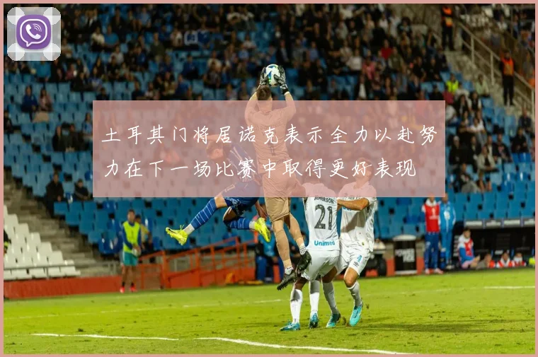 土耳其门将居诺克表示全力以赴努力在下一场比赛中取得更好表现