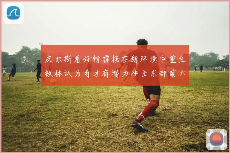 皮尔斯看好特雷杨在新环境中重生铁林认为奇才有潜力冲击东部前六名