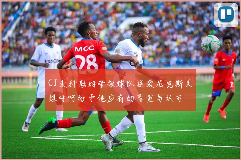 CJ麦科勒姆带领球队逆袭尼克斯美媒呼吁给予他应有的尊重与认可