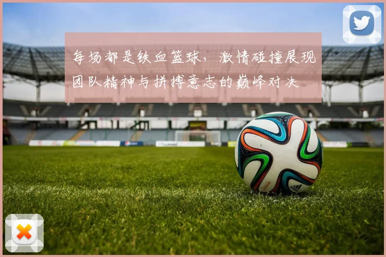 每场都是铁血篮球，激情碰撞展现团队精神与拼搏意志的巅峰对决