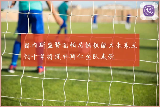 赫内斯盛赞孔帕尼执教能力未来五到十年将提升拜仁全队表现