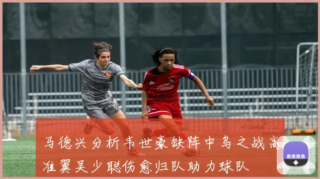 马德兴分析韦世豪缺阵中乌之战高准翼吴少聪伤愈归队助力球队