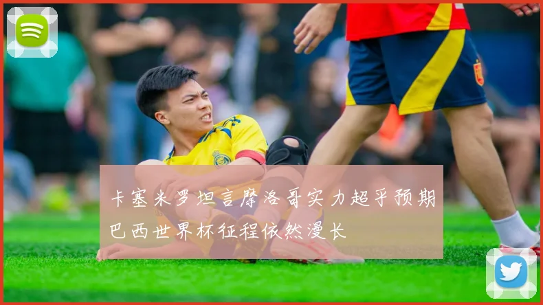 卡塞米罗坦言摩洛哥实力超乎预期巴西世界杯征程依然漫长