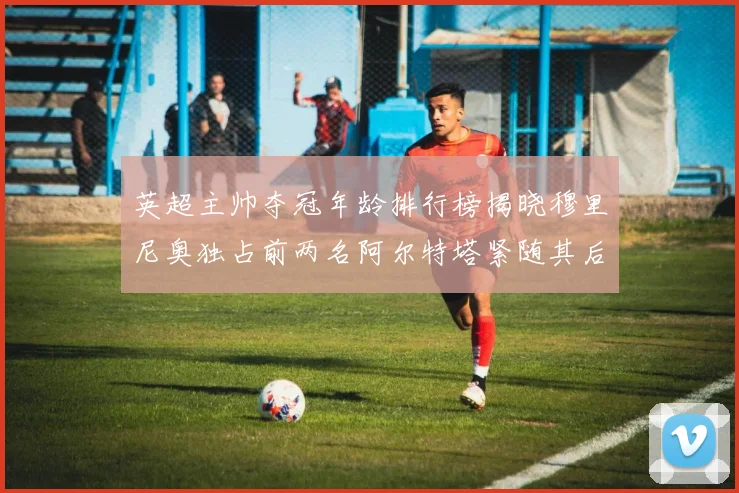 英超主帅夺冠年龄排行榜揭晓穆里尼奥独占前两名阿尔特塔紧随其后