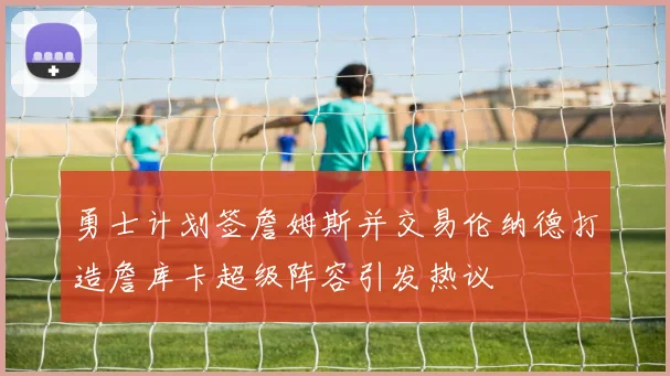勇士计划签詹姆斯并交易伦纳德打造詹库卡超级阵容引发热议