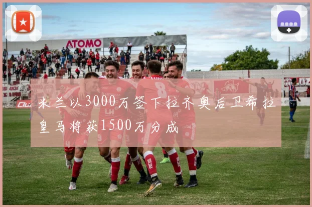 米兰以3000万签下拉齐奥后卫希拉皇马将获1500万分成