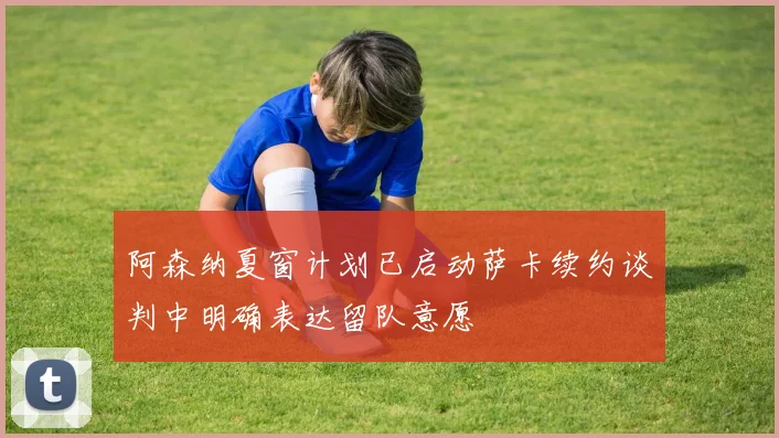 阿森纳夏窗计划已启动萨卡续约谈判中明确表达留队意愿