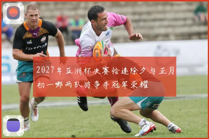 2027年亚洲杯决赛恰逢除夕与正月初一哪两队将争夺冠军荣耀
