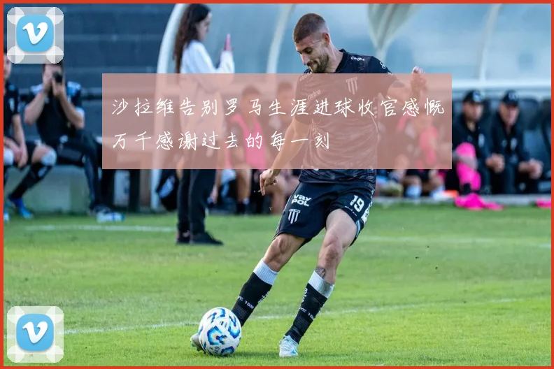 沙拉维告别罗马生涯进球收官感慨万千感谢过去的每一刻