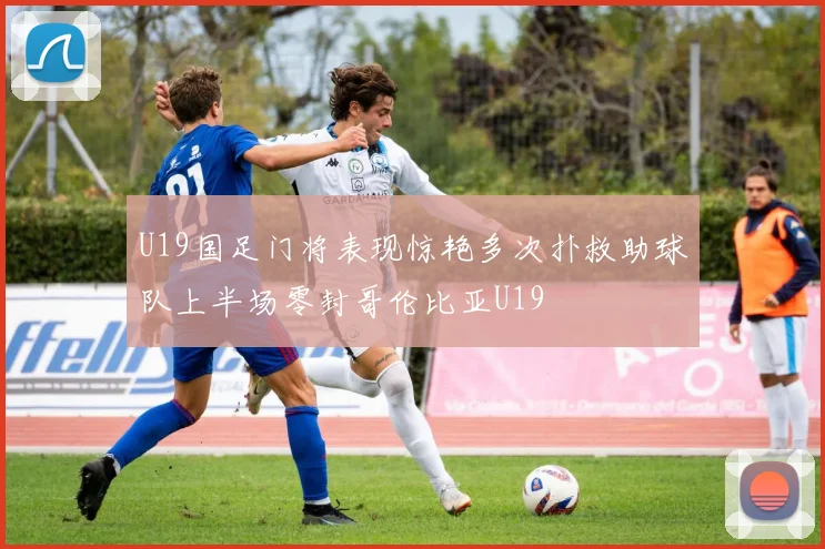 U19国足门将表现惊艳多次扑救助球队上半场零封哥伦比亚U19