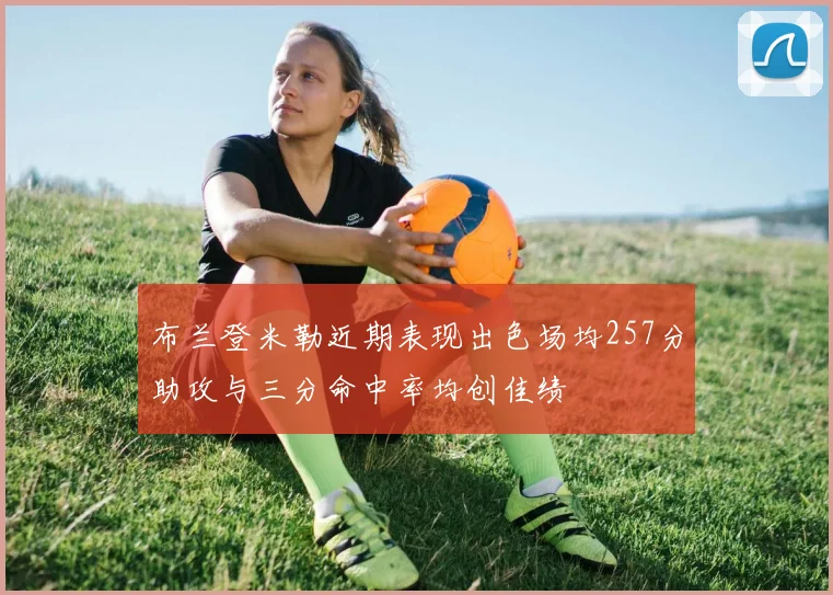 布兰登米勒近期表现出色场均257分助攻与三分命中率均创佳绩