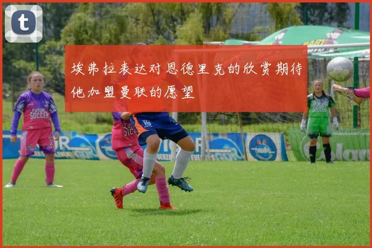 埃弗拉表达对恩德里克的欣赏期待他加盟曼联的愿望