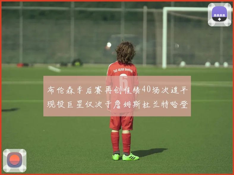 布伦森季后赛再创佳绩40场次追平现役巨星仅次于詹姆斯杜兰特哈登