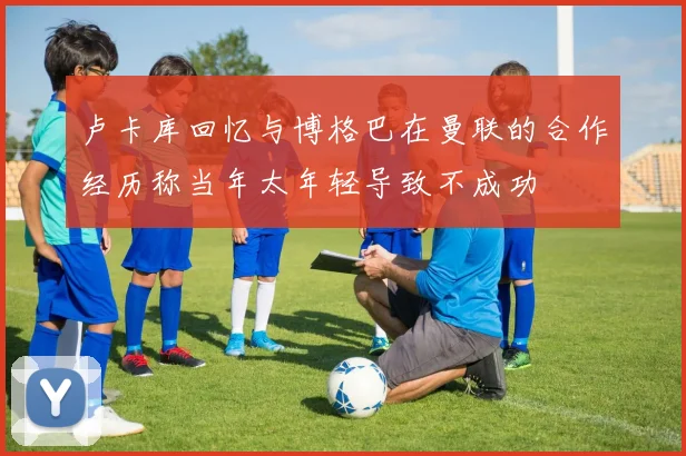卢卡库回忆与博格巴在曼联的合作经历称当年太年轻导致不成功